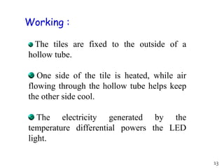 The tiles are fixed to the outside of a
hollow tube.
One side of the tile is heated, while air
flowing through the hollow tube helps keep
the other side cool.
The electricity generated by the
temperature differential powers the LED
light.
Working :
13
 