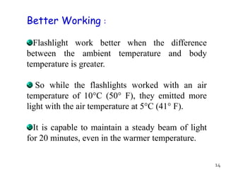 Flashlight work better when the difference
between the ambient temperature and body
temperature is greater.
So while the flashlights worked with an air
temperature of 10°C (50° F), they emitted more
light with the air temperature at 5°C (41° F).
It is capable to maintain a steady beam of light
for 20 minutes, even in the warmer temperature.
Better Working :
14
 