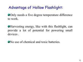 Only needs a five degree temperature difference
to work.
Harvesting energy, like with this flashlight, can
provide a lot of potential for powering small
devices .
No use of chemical and toxic batteries.
Advantage of Hollow Flashlight:
15
 