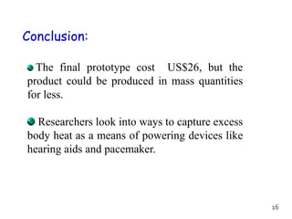 Conclusion:
The final prototype cost US$26, but the
product could be produced in mass quantities
for less.
Researchers look into ways to capture excess
body heat as a means of powering devices like
hearing aids and pacemaker.
16
 
