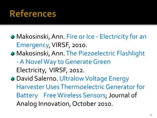 Makosinski, Ann. Fire or Ice - Electricity for an
Emergency,VIRSF, 2010.
Makosinski, Ann.The Piezoelectric Flashlight
- A NovelWay to Generate Green
Electricity, VIRSF, 2012.
David Salerno. UltralowVoltage Energy
Harvester UsesThermoelectricGenerator for
Battery FreeWireless Sensors; Journal of
Analog Innovation, October 2010.
17
 