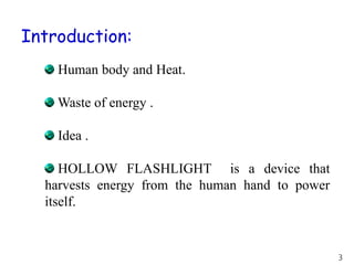 Introduction:
Human body and Heat.
Waste of energy .
Idea .
HOLLOW FLASHLIGHT is a device that
harvests energy from the human hand to power
itself.
3
 