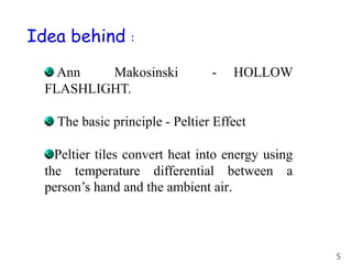 Idea behind :
Ann Makosinski - HOLLOW
FLASHLIGHT.
The basic principle - Peltier Effect
Peltier tiles convert heat into energy using
the temperature differential between a
person’s hand and the ambient air.
5
 