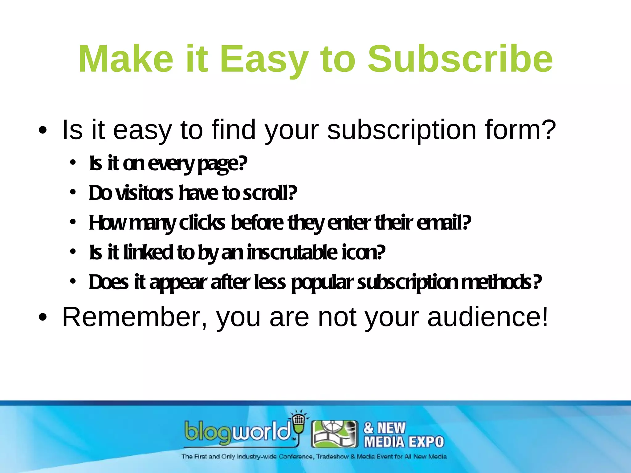 Make it Easy to Subscribe Is it easy to find your subscription form? Is it on every page? Do visitors have to scroll? How many clicks before they enter their email? Is it linked to by an inscrutable icon? Does it appear after less popular subscription methods? Remember, you are not your audience! 