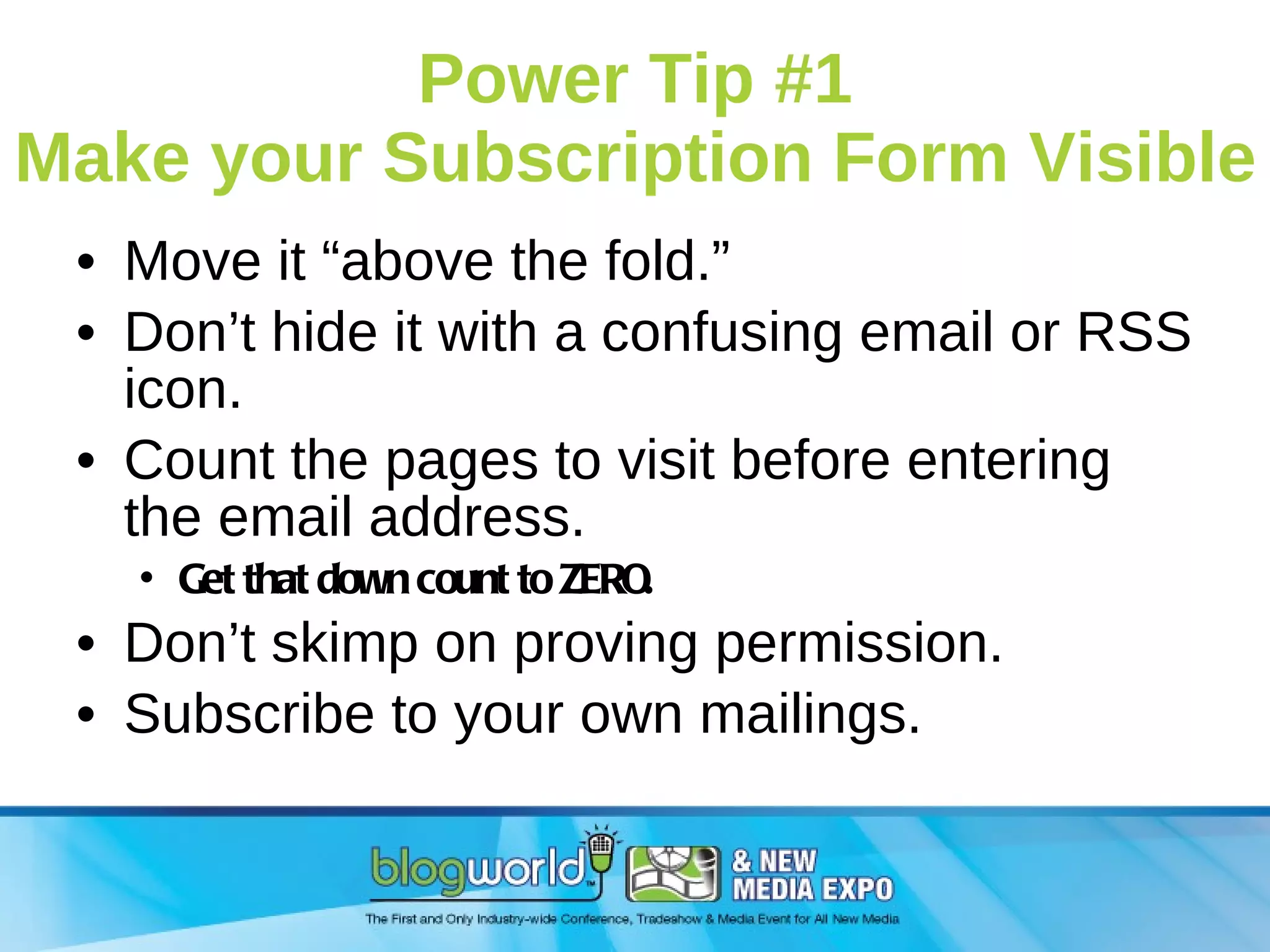 Power Tip #1 Make your Subscription Form Visible Move it “above the fold.”  Don’t hide it with a confusing email or RSS icon. Count the pages to visit before entering the email address.  Get that down count to ZERO. Don’t skimp on proving permission. Subscribe to your own mailings. 