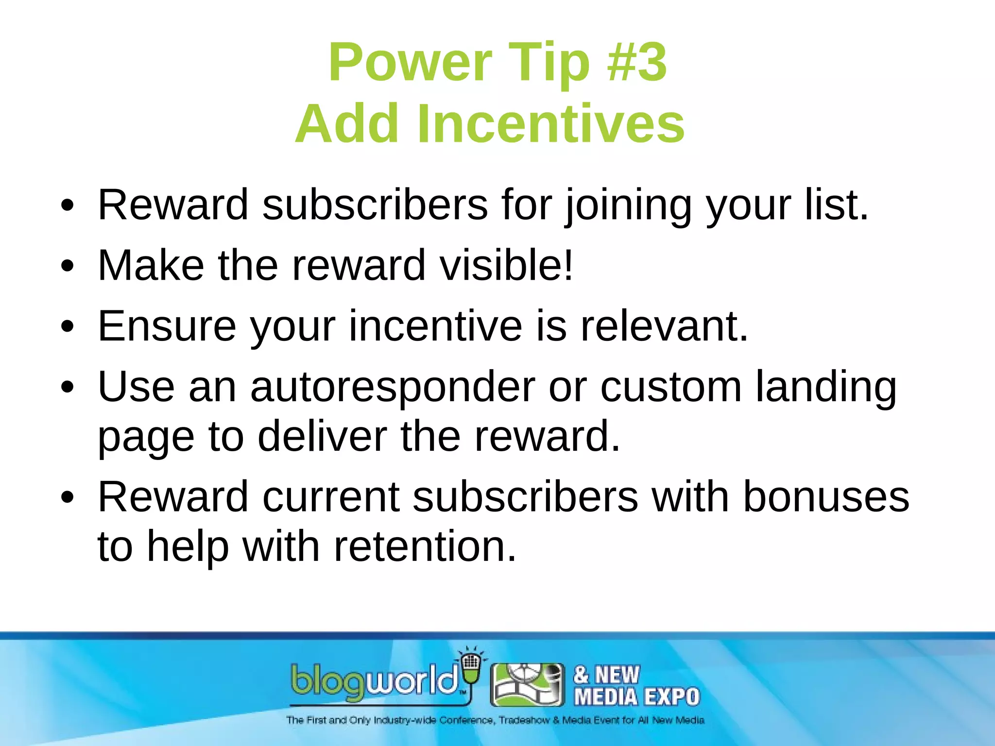 Power Tip #3 Add Incentives  Reward subscribers for joining your list. Make the reward visible! Ensure your incentive is relevant. Use an autoresponder or custom landing page to deliver the reward. Reward current subscribers with bonuses to help with retention. 