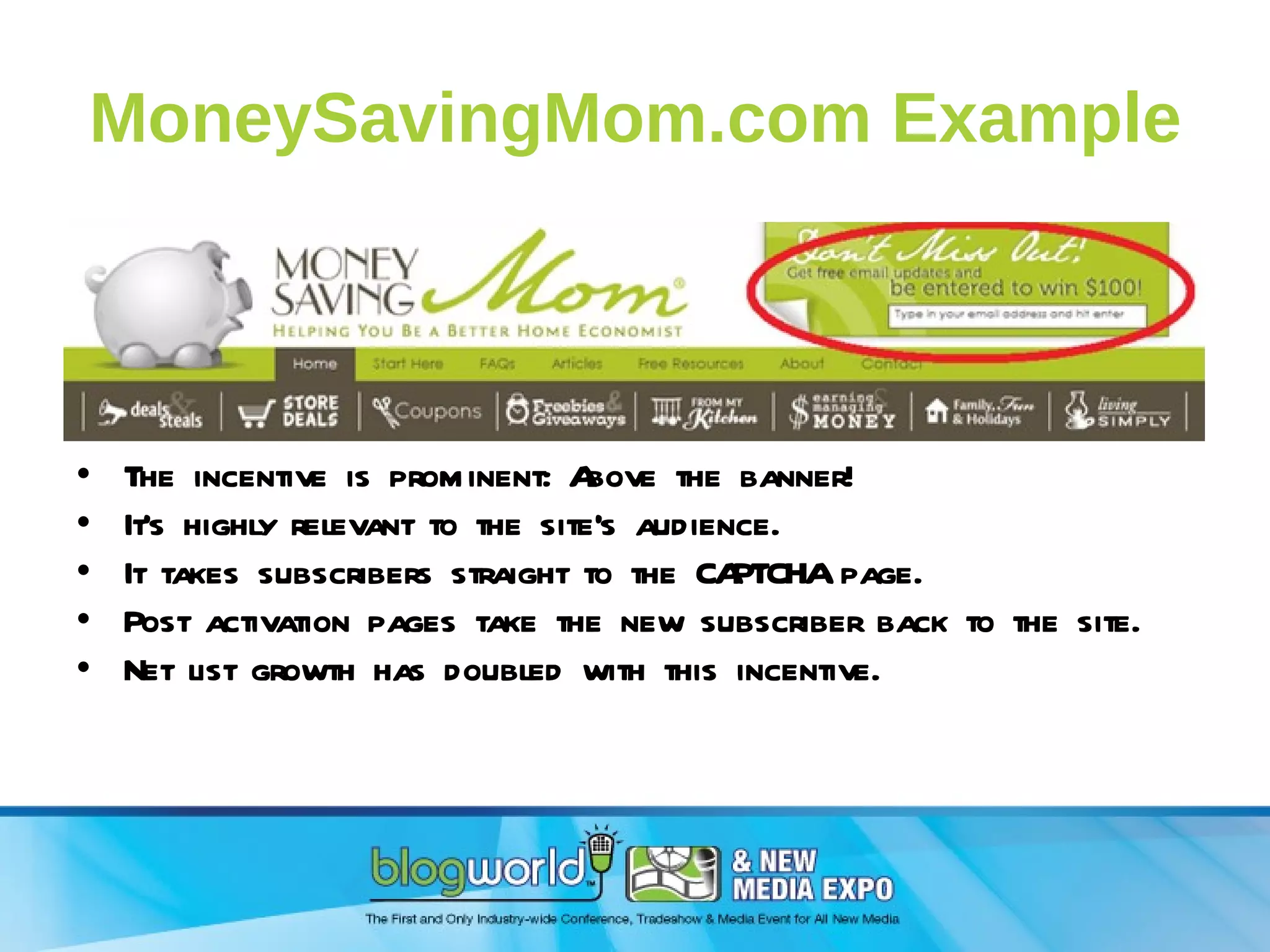 MoneySavingMom.com Example The incentive is prominent: Above the banner! It’s highly relevant to the site’s audience. It takes subscribers straight to the CAPTCHA page. Post activation pages take the new subscriber back to the site. Net list growth has doubled with this incentive. 