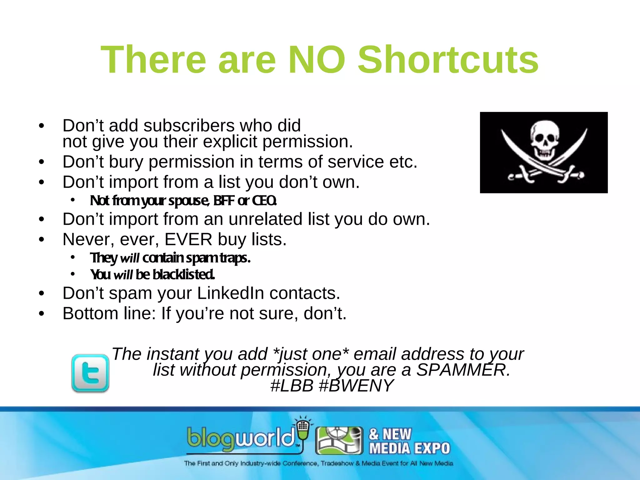There are NO Shortcuts Don’t add subscribers who did not give you their explicit permission. Don’t bury permission in terms of service etc. Don’t import from a list you don’t own. Not from your spouse, BFF or CEO. Don’t import from an unrelated list you do own. Never, ever, EVER buy lists.  They  will  contain spam traps. You  will  be blacklisted. Don’t spam your LinkedIn contacts. Bottom line: If you’re not sure, don’t. The instant you add *just one* email address to your  list without permission, you are a SPAMMER. #LBB #BWENY 