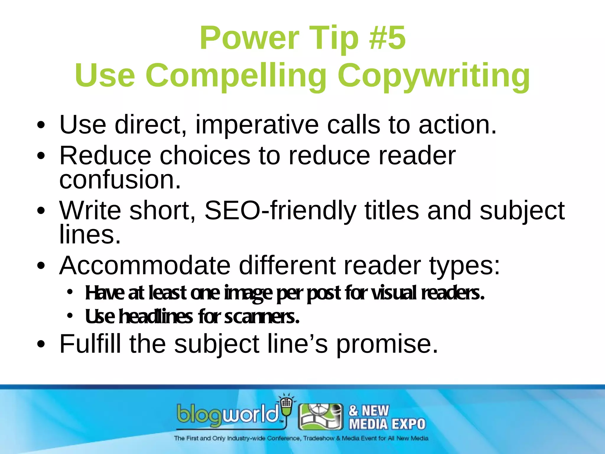 Power Tip #5 Use Compelling Copywriting Use direct, imperative calls to action. Reduce choices to reduce reader confusion. Write short, SEO-friendly titles and subject lines.  Accommodate different reader types: Have at least one image per post for visual readers. Use headlines for scanners. Fulfill the subject line’s promise. 