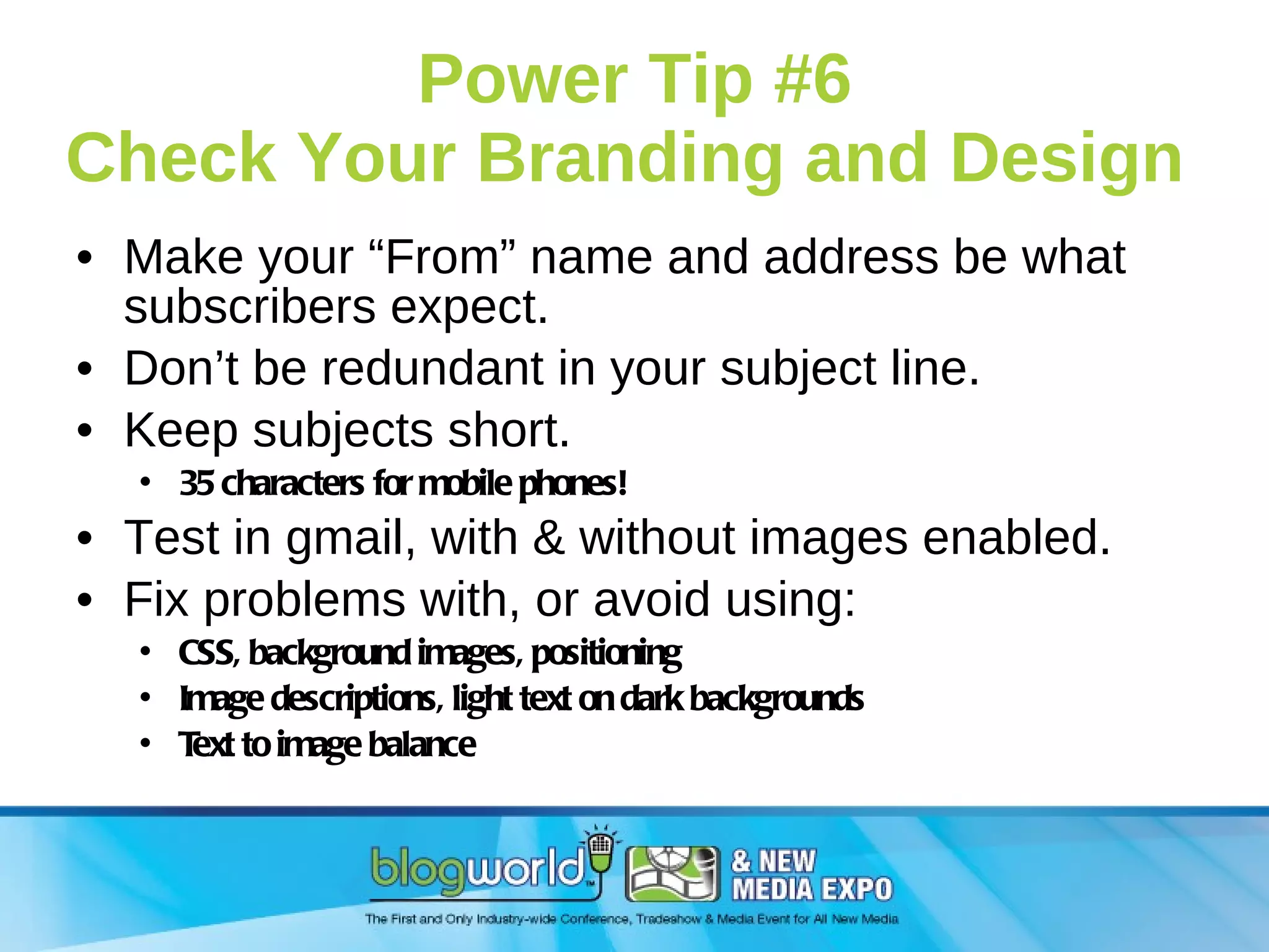 Power Tip #6 Check Your Branding and Design  Make your “From” name and address be what subscribers expect. Don’t be redundant in your subject line. Keep subjects short.  35 characters for mobile phones! Test in gmail, with & without images enabled.  Fix problems with, or avoid using: CSS, background images, positioning Image descriptions, light text on dark backgrounds Text to image balance 