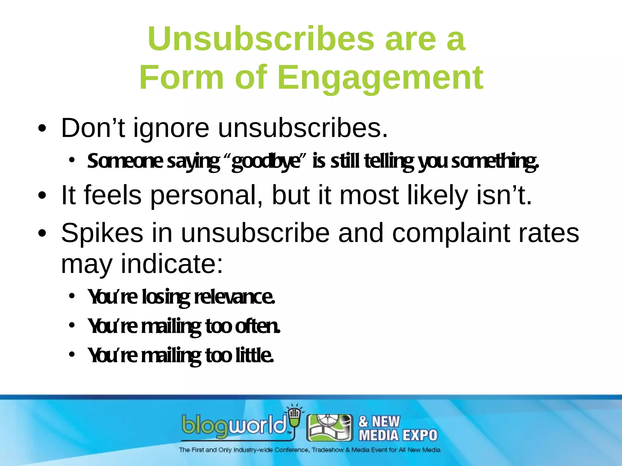 Unsubscribes are a  Form of Engagement Don’t ignore unsubscribes. Someone saying “goodbye” is still telling you something. It feels personal, but it most likely isn’t. Spikes in unsubscribe and complaint rates may indicate: You’re losing relevance. You’re mailing too often. You’re mailing too little. 