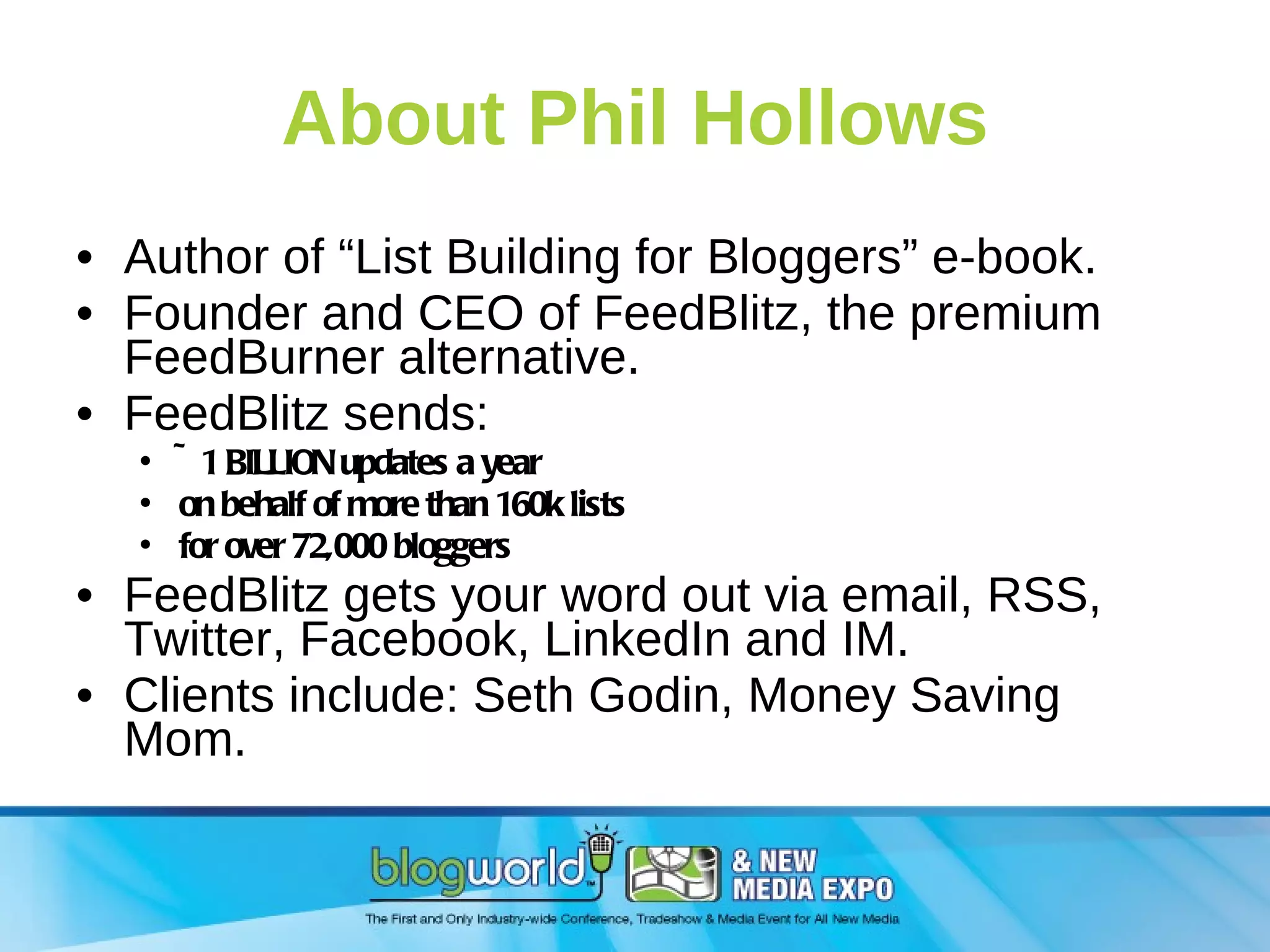 About Phil Hollows Author of “List Building for Bloggers” e-book. Founder and CEO of FeedBlitz, the premium FeedBurner alternative. FeedBlitz sends: ~1 BILLION updates a year on behalf of more than 160k lists  for over 72,000 bloggers  FeedBlitz gets your word out via email, RSS, Twitter, Facebook, LinkedIn and IM. Clients include: Seth Godin, Money Saving Mom. 