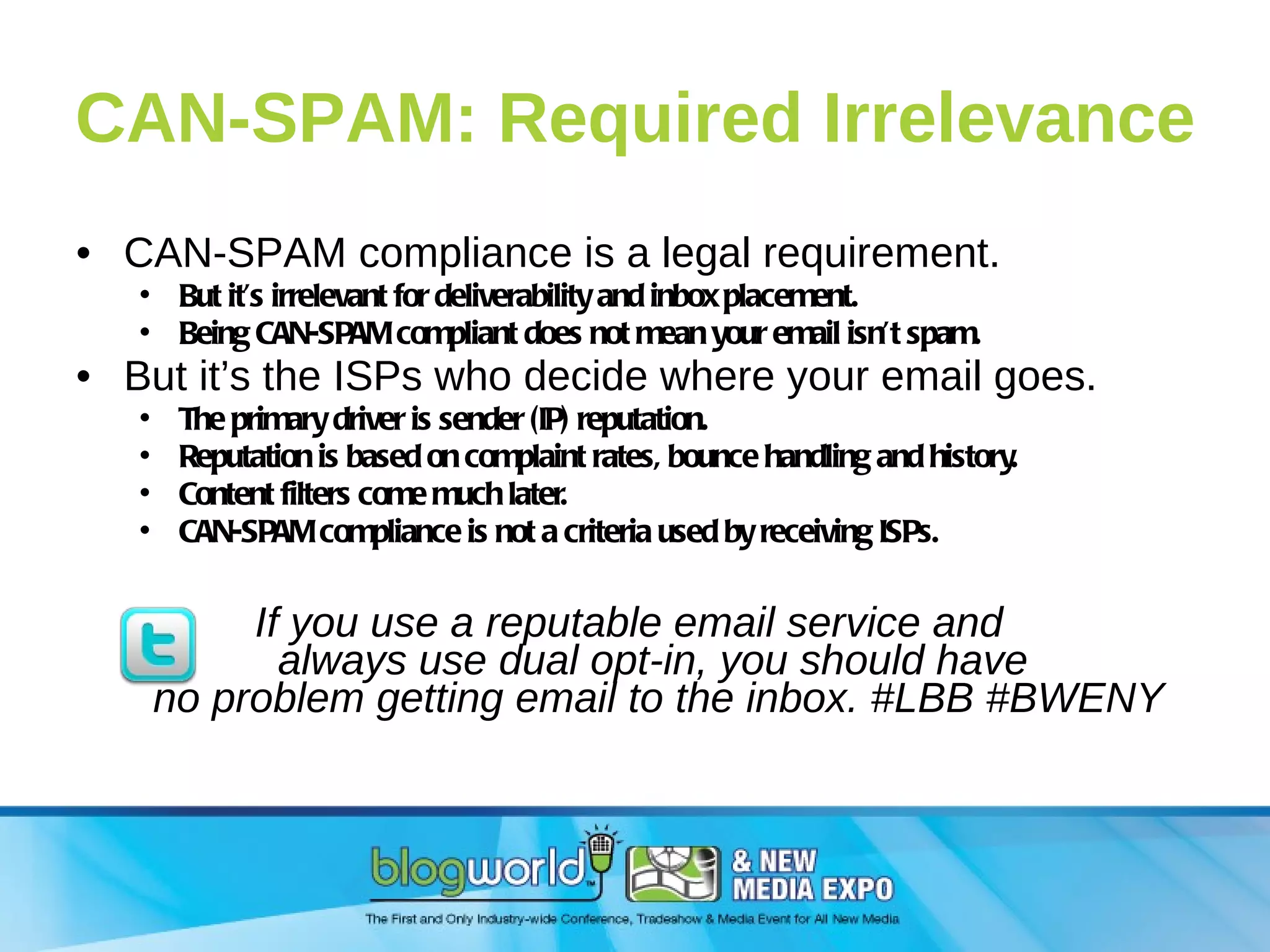 CAN-SPAM: Required Irrelevance CAN-SPAM compliance is a legal requirement. But it’s irrelevant for deliverability and inbox placement. Being CAN-SPAM compliant does not mean your email isn’t spam. But it’s the ISPs who decide where your email goes. The primary driver is sender (IP) reputation. Reputation is based on complaint rates, bounce handling and history. Content filters come much later. CAN-SPAM compliance is not a criteria used by receiving ISPs. If you use a reputable email service and  always use dual opt-in, you should have  no problem getting email to the inbox. #LBB #BWENY 