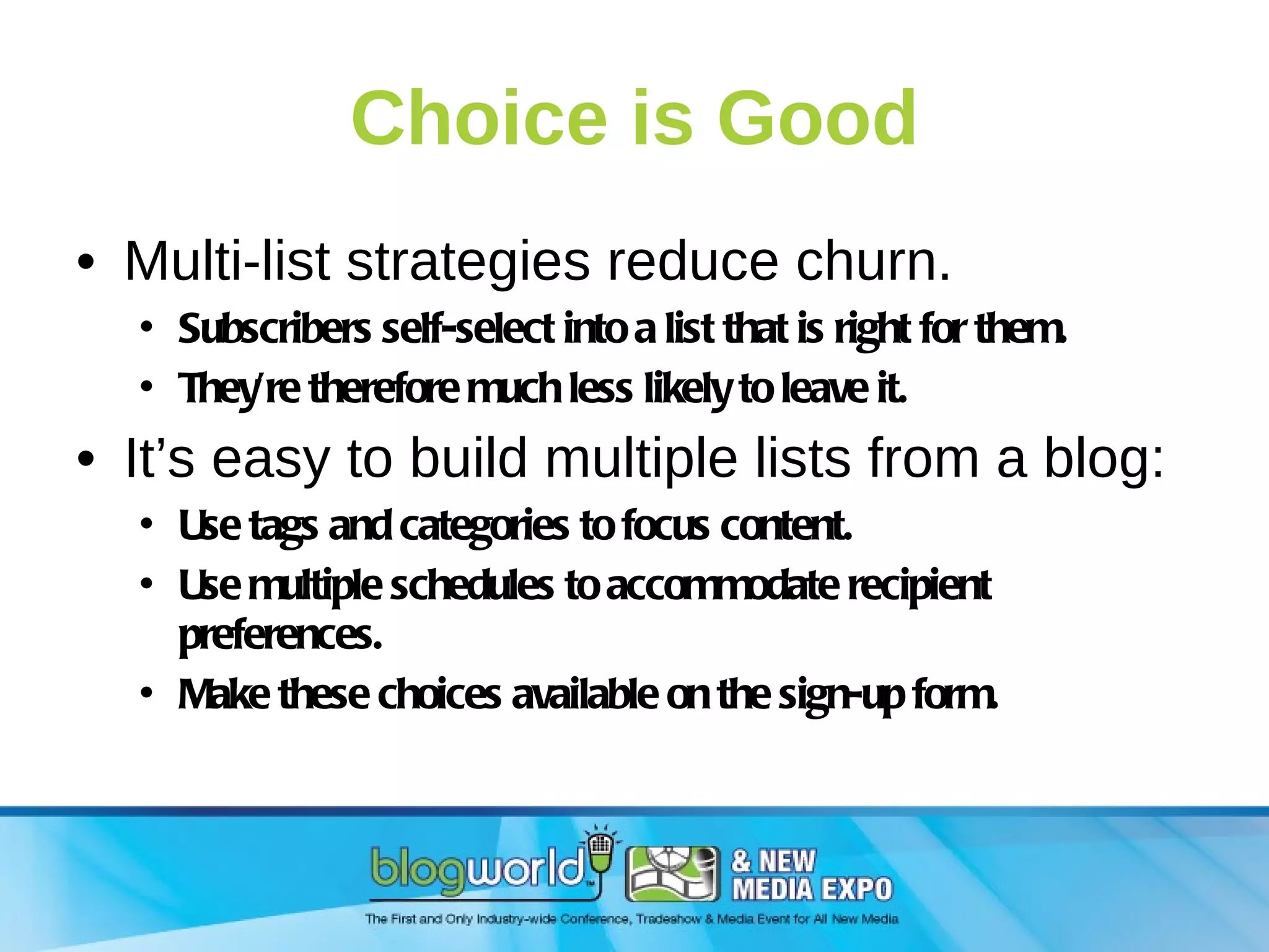 Choice is Good Multi-list strategies reduce churn. Subscribers self-select into a list that is right for them. They’re therefore much less likely to leave it. It’s easy to build multiple lists from a blog: Use tags and categories to focus content. Use multiple schedules to accommodate recipient preferences. Make these choices available on the sign-up form. 