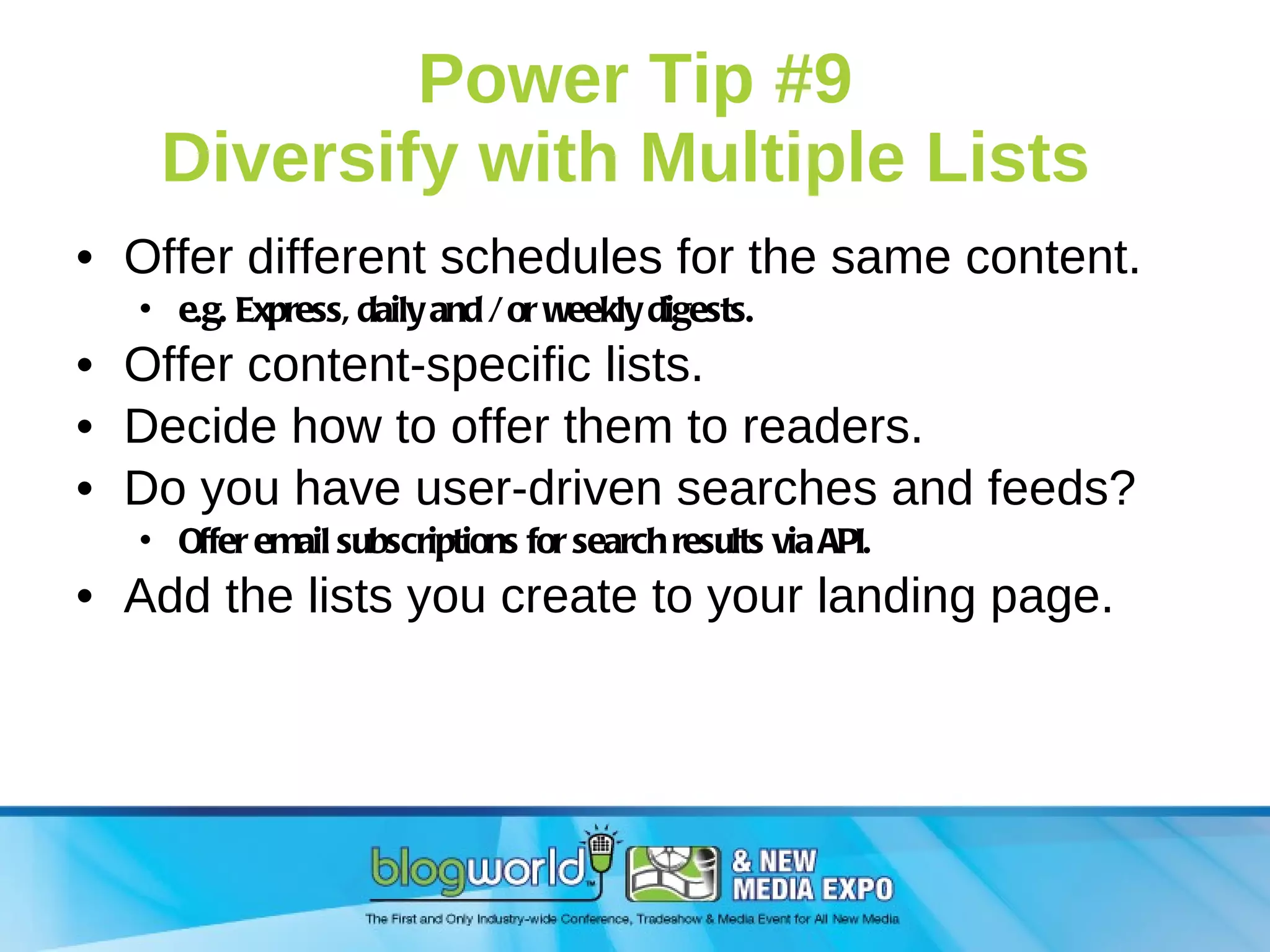 Power Tip #9 Diversify with Multiple Lists  Offer different schedules for the same content. e.g. Express, daily and / or weekly digests. Offer content-specific lists. Decide how to offer them to readers. Do you have user-driven searches and feeds? Offer email subscriptions for search results via API. Add the lists you create to your landing page. 