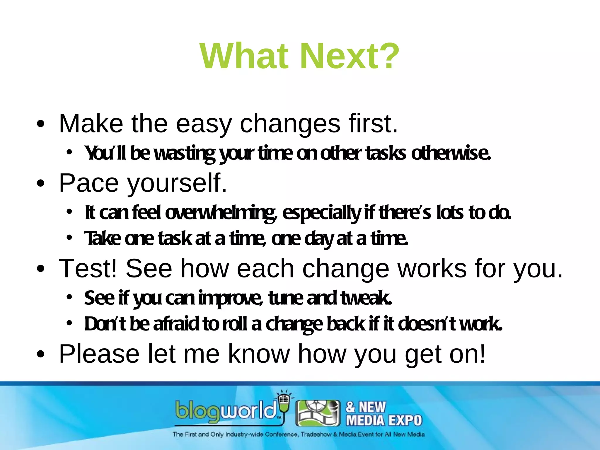 What Next? Make the easy changes first. You’ll be wasting your time on other tasks otherwise. Pace yourself. It can feel overwhelming, especially if there’s lots to do. Take one task at a time, one day at a time. Test! See how each change works for you. See if you can improve, tune and tweak. Don’t be afraid to roll a change back if it doesn’t work. Please let me know how you get on! 