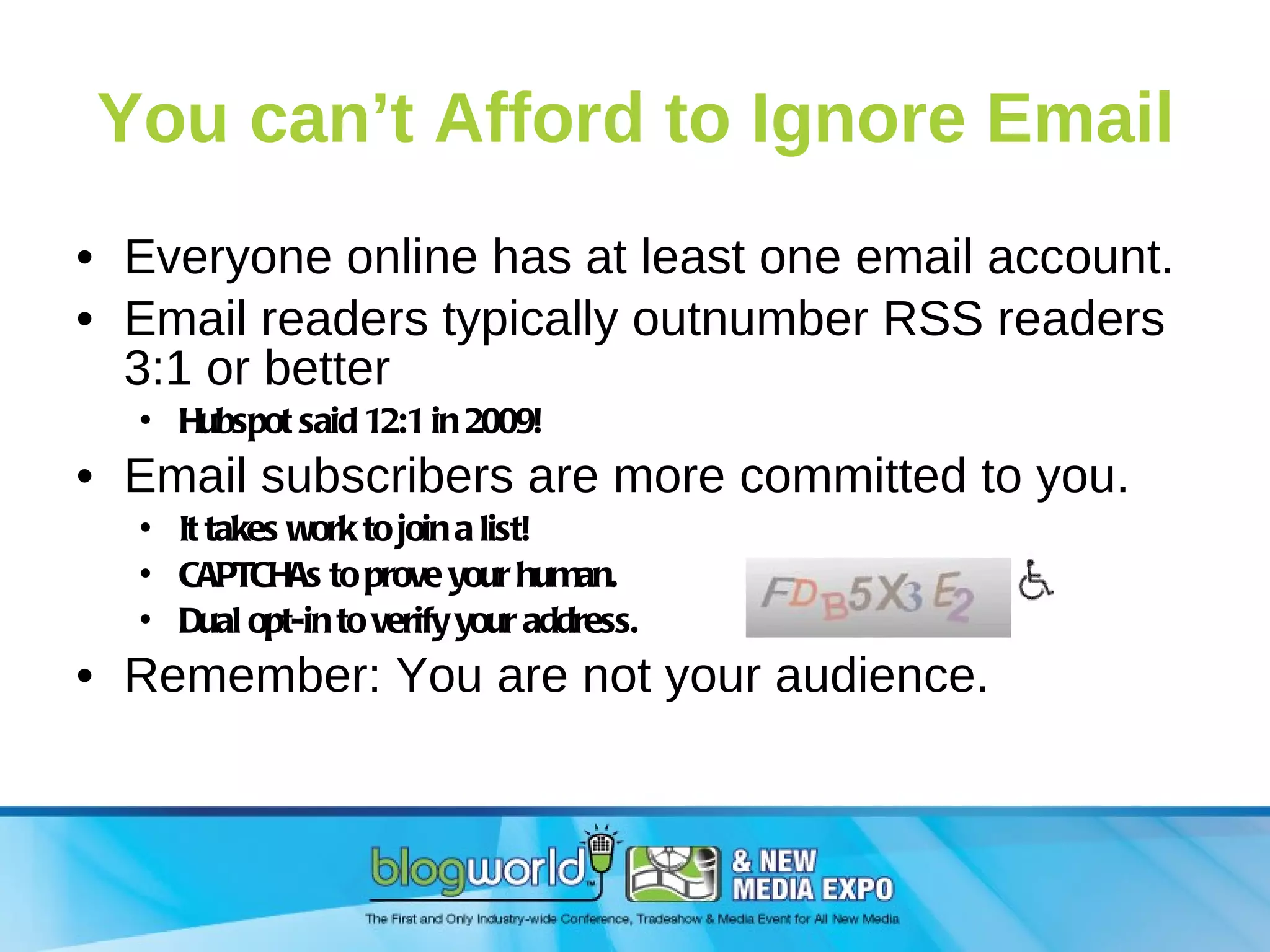 You can’t Afford to Ignore Email Everyone online has at least one email account. Email readers typically outnumber RSS readers 3:1 or better  Hubspot said 12:1 in 2009! Email subscribers are more committed to you. It takes work to join a list! CAPTCHAs to prove your human. Dual opt-in to verify your address. Remember: You are not your audience. 