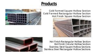 Products
Cold Formed Square Hollow Section
Cold Formed Rectangular Hollow Section
Hot Finish Square Hollow Section
Hot Finish Rectangular Hollow Section
Hot Finish Circular Hollow Section
Stainless Steel Square Hollow Sections
Stainless Steel Rectangular Hollow Sections
 