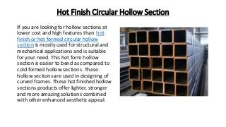 Hot Finish Circular Hollow Section
If you are looking for hollow sections at
lower cost and high features than hot
finish or hot formed circular hollow
section is mostly used for structural and
mechanical applications and is suitable
for your need. This hot form hollow
section is easier to bend as compared to
cold formed hollow sections. These
hollow sections are used in designing of
curved frames. These hot finished hollow
sections products offer lighter, stronger
and more amazing solutions combined
with other enhanced aesthetic appeal.
 