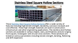 Stainless Steel Square Hollow Sections
These Stainless Steel Square Hollow Sections offers a wide variety of
features including high tensile strength, durability, corrosion resistant and
cost-effective. These high strength materials are used in construction
infrastructure and other engineering applications. The stainless steel hollow
sections are available in various shapes, sizes, and thickness and are ranging
from square, rectangular and circular cross-sections. These products are
tested on various parameters including tensile strength, bending, flattening
and drift expansion.
 