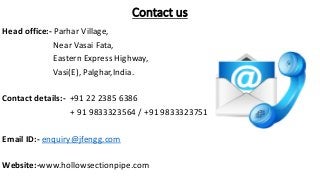 Contact us
Head office:- Parhar Village,
Near Vasai Fata,
Eastern Express Highway,
Vasi(E), Palghar,India.
Contact details:- +91 22 2385 6386
+ 91 9833323564 / +91 9833323751
Email ID:- enquiry@jfengg.com
Website:-www.hollowsectionpipe.com
 