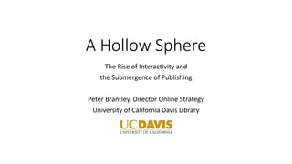 A Hollow Sphere
The Rise of Interactivity and
the Submergence of Publishing
Peter Brantley, Director Online Strategy
University of California Davis Library
 