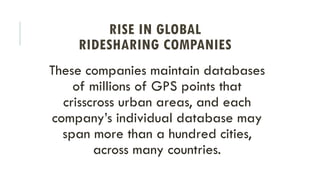 These companies maintain databases
of millions of GPS points that
crisscross urban areas, and each
company’s individual database may
span more than a hundred cities,
across many countries.
RISE IN GLOBAL
RIDESHARING COMPANIES
 