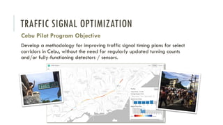 TRAFFIC SIGNAL OPTIMIZATION
Cebu Pilot Program Objective
Develop a methodology for improving traffic signal timing plans for select
corridors in Cebu, without the need for regularly updated turning counts
and/or fully-functioning detectors / sensors.
 