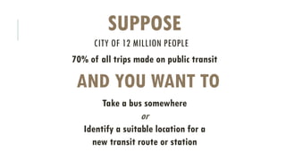 CITY OF 12 MILLION PEOPLE
70% of all trips made on public transit
SUPPOSE
AND YOU WANT TO
Take a bus somewhere
or
Identify a suitable location for a
new transit route or station
 