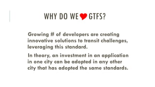 WHY DO WEGTFS?
Growing # of developers are creating
innovative solutions to transit challenges,
leveraging this standard.
In theory, an investment in an application
in one city can be adopted in any other
city that has adopted the same standards.
 
