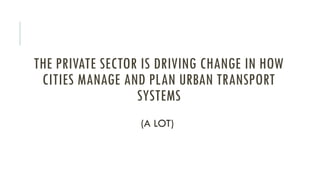 THE PRIVATE SECTOR IS DRIVING CHANGE IN HOW
CITIES MANAGE AND PLAN URBAN TRANSPORT
SYSTEMS
(A LOT)
 