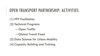 OPEN TRANSPORT PARTNERSHIP: ACTIVITIES
(1) PPP Facilitation
(2) Technical Programs
-- Open Traffic
-- Global Transit Feed
(3) Data Science for Urban Mobility
(4) Capacity Building and Training
 