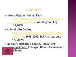  Nature Mapping Animal Facts
      http://depts.washington.edu/natmap/fa
      cts/orca_712.html. Washington. July
       13,2009
 Animal  Life Cycles.
      http://www.kidzone.ws/animals/lifec
      ycle.htm. 1998-2009. DLTK's Sites. July
       12, 2009<
 Spilsbury, Richard & Louise. Classifying
       Amphibians. Chicago, Illinois: Heinemann
        Library.
 