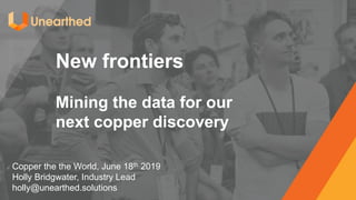 New frontiers
Mining the data for our
next copper discovery
Copper the the World, June 18th 2019
Holly Bridgwater, Industry Lead
holly@unearthed.solutions
 