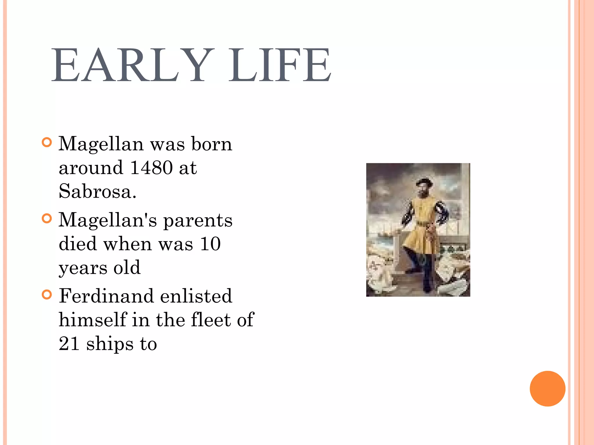 EARLY LIFE Magellan was born around 1480 at Sabrosa. Magellan's parents died when was 10 years old Ferdinand enlisted himself in the fleet of 21 ships to