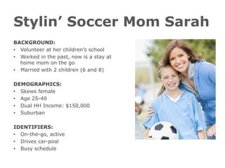 Stylin’ Soccer Mom Sarah
BACKGROUND:
•  Volunteer at her children’s school
•  Worked in the past, now is a stay at
home mom on the go
•  Married with 2 children (6 and 8)
DEMOGRAPHICS:
•  Skews female
•  Age 25-40
•  Dual HH Income: $150,000
•  Suburban
IDENTIFIERS:
•  On-the-go, active
•  Drives car-pool
•  Busy schedule
 