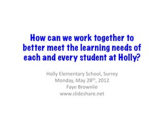 How can we work together to
better meet the learning needs of
each and every student at Holly?
      Holly	
  Elementary	
  School,	
  Surrey	
  
          Monday,	
  May	
  28th,	
  2012	
  
                  Faye	
  Brownlie	
  
               www.slideshare.net	
  
 