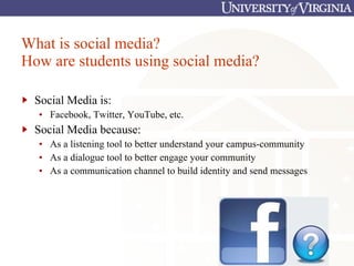 What is social media? How are students using social media? Social Media is: Facebook, Twitter, YouTube, etc. Social Media because: As a listening tool to better understand your campus-community As a dialogue tool to better engage your community As a communication channel to build identity and send messages 