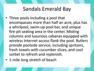 • Three pools including a pool that
encompasses more than half an acre, plus has
a whirlpool, swim-up pool bar, and unique
fire-pit seating area in the center. Misting
columns and luxurious cabanas equipped with
wireless Internet access flank the pool. Butlers
provide poolside service, including spritzers,
fresh towels with cucumber slices, and cool
sorbet to refresh and replenish.
• 1-mile long stretch of beach
Sandals Emerald Bay
 
