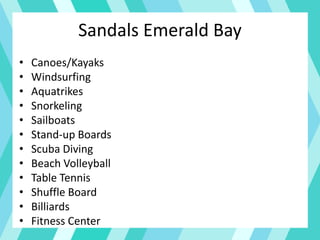 Sandals Emerald Bay
• Canoes/Kayaks
• Windsurfing
• Aquatrikes
• Snorkeling
• Sailboats
• Stand-up Boards
• Scuba Diving
• Beach Volleyball
• Table Tennis
• Shuffle Board
• Billiards
• Fitness Center
 