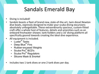 • Diving is included!
• Sandals boasts a fleet of brand new, state-of-the-art, twin diesel Newton
dive boats, expressly designed to make your scuba diving excursions
absolutely unforgettable. These extraordinarily spacious, custom-fitted
craft offer a whole host of features, details and amenities-such as an
onboard freshwater shower, tank holders and a 16' diving platform-all
specifically geared towards creating the ideal dive experience.
• All equipment is included.
• Luxter
®
Tanks
• Deep Blue
®
Fins
• Rubber-encased Weights
• Scuba Pro
®
BCD's
• Scuba Pro
®
Regulators
• Slicone Mask & Snorkel
• Includes two 1 tank dives or one 2 tank dives per day.
Sandals Emerald Bay
 