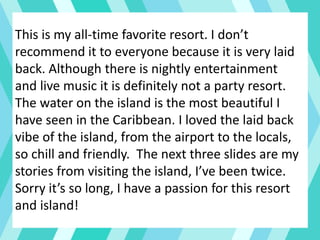 This is my all-time favorite resort. I don’t
recommend it to everyone because it is very laid
back. Although there is nightly entertainment
and live music it is definitely not a party resort.
The water on the island is the most beautiful I
have seen in the Caribbean. I loved the laid back
vibe of the island, from the airport to the locals,
so chill and friendly. The next three slides are my
stories from visiting the island, I’ve been twice.
Sorry it’s so long, I have a passion for this resort
and island!
 
