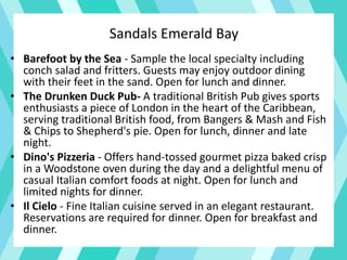 • Barefoot by the Sea - Sample the local specialty including
conch salad and fritters. Guests may enjoy outdoor dining
with their feet in the sand. Open for lunch and dinner.
• The Drunken Duck Pub- A traditional British Pub gives sports
enthusiasts a piece of London in the heart of the Caribbean,
serving traditional British food, from Bangers & Mash and Fish
& Chips to Shepherd's pie. Open for lunch, dinner and late
night.
• Dino's Pizzeria - Offers hand-tossed gourmet pizza baked crisp
in a Woodstone oven during the day and a delightful menu of
casual Italian comfort foods at night. Open for lunch and
limited nights for dinner.
• Il Cielo - Fine Italian cuisine served in an elegant restaurant.
Reservations are required for dinner. Open for breakfast and
dinner.
Sandals Emerald Bay
 