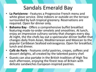 • La Parisienne - Features a Progressive French menu and
white glove service. Dine indoors or outside on the terrace
surrounded by lush tropical greenery. Reservations are
required. Open for dinner only.
• Bahama Bay - Offers a comprehensive buffet breakfast
featuring made-to-order omelets and smoothies. At lunch,
enjoy an impressive culinary variety that changes every day.
At night, the the chefs lay out a spectacular dinner buffet that
changes daily from Asian, Mediterranean and Mexican to the
popular Caribbean Seafood extravaganza. Open for breakfast,
lunch and dinner.
• Café de Paris - Features sinful pastries, crepes, coffees and
dessert delights, all created by the talented pastry chef.
• Guests can also partake in the British tradition of High Tea
each afternoon, enjoying the finest teas of Britain with
delicate sandwiches European-inspired pastries.
Sandals Emerald Bay
 