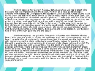 We first spent a few days in Nassau, Bahamas where we had a great time
but were not too impressed with the beach. We flew on a little puddle hopper
airplane from Nassau to Georgetown, the capital of Great Exuma. Great Exuma is an
island chain the Bahamas. Upon arrival to the smallest airport I have ever seen, our
luggage was loaded on to a trailer behind a golf cart. It was then kind of a free for all
as everyone pulled their luggage off the trailer. No baggage claim at this airport. We
exited the airport and were met by a driver with a sign for out hotel, Sandals
Emerald Bay. We were taken in an SUV to the resort. On the way there we got our
first glimpse of the neon blue ocean and white sand beach, breathtaking. We arrived
at the resort and easily checked into our room. We stayed in a one bedroom suite
with two full bathrooms, a living room, dining area and large bedroom. Our balcony
had a view of the lush gardens and the ocean.
We then explored the grounds. The resort is located on a crescent shaped
beach with plenty of room to spread out and have your own private area and lots of
beach to walk. One of my favorite things throughout the resort was the butlers that
ride big tricycles with a place in the back to put food or drinks for guests. I just
thought is was funny to see someone in a tux and white gloves riding a tricycle! The
grounds are gorgeous with lush gardens, two big pools one quiet and one with
poolside activities. There is brick fireplace where they make fresh Bahamian bread,
smells so good. One day we rented a car to explore the island. We got a map from a
local who told us where all the best beaches were located. Good thing because a lot
of them are hidden. We visited several beaches where we were the only ones there,
not another person in sight. At one beach a local family was having a picnic and the
little girl played with us in the water for a long time. We stopped at a beach club for
lunch and had a great conversation with the owner and his wife. It was like visiting
someone's home.
 