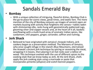 Sandals Emerald Bay
• Bombay
– With a unique collection of intriguing, flavorful dishes, Bombay Club is
the go-to place for scenic views, great times, and exotic fare. The mere
mention of the city of Bombay conjures up images of ancient open-air
markets buzzing with activity that heightens the senses—tables laden
with shimmering silks, racks hung with geometrically patterned rugs,
gleaming silver and copper vessels and, at the heart of it all, baskets
overflowing with a multi-hued array of aromatic Indian spices, like
cardamom, chili peppers, ginger, coriander, saffron and nutmeg.
• Jerk Shack
– Believed to have originated with Jamaica's Arawak Indians, jerk
cookery began as a preservation method. The Maroons of Jamaica,
who once sought refuge in the island's Blue Mountains, eternalized
the Arawak's ancient jerk technique by spicing or seasoning the meat,
wrapping it in leaves, then placing it on hot rocks over a lattice of
wood. This technique evolved with the use of different spices to the
cooking style that we know today as Jerk. At the Jerk Shack, chefs
apply the jerk cooking style using a marinade or paste that
incorporates pimento (allspice) and scotch bonnet peppers.
 