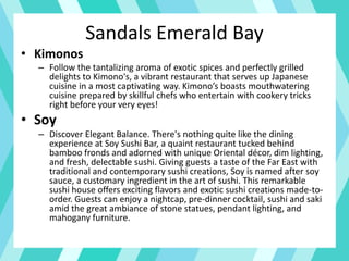 Sandals Emerald Bay
• Kimonos
– Follow the tantalizing aroma of exotic spices and perfectly grilled
delights to Kimono's, a vibrant restaurant that serves up Japanese
cuisine in a most captivating way. Kimono’s boasts mouthwatering
cuisine prepared by skillful chefs who entertain with cookery tricks
right before your very eyes!
• Soy
– Discover Elegant Balance. There's nothing quite like the dining
experience at Soy Sushi Bar, a quaint restaurant tucked behind
bamboo fronds and adorned with unique Oriental décor, dim lighting,
and fresh, delectable sushi. Giving guests a taste of the Far East with
traditional and contemporary sushi creations, Soy is named after soy
sauce, a customary ingredient in the art of sushi. This remarkable
sushi house offers exciting flavors and exotic sushi creations made-to-
order. Guests can enjoy a nightcap, pre-dinner cocktail, sushi and saki
amid the great ambiance of stone statues, pendant lighting, and
mahogany furniture.
 