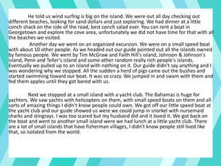 He told us wind surfing is big on the island. We were out all day checking out
different beaches, looking for sand dollars and just exploring. We had dinner at a little
conch shack on the side of the road, best conch salad ever. You can rent a boat in
Georgetown and explore the cove area, unfortunately we did not have time for that with all
the beaches we visited.
Another day we went on an organized excursion. We were on a small speed boat
with about 10 other people. As we headed out our guide pointed out all the islands owned
by famous people. We went by Tim McGraw and Faith Hill's island, Johnson & Johnson's
island, Penn and Teller's island and some other random really rich people's islands.
Eventually we pulled up to an island with nothing on it. Our guide didn't say anything and I
was wondering why we stopped. All the sudden a herd of pigs came out the bushes and
started swimming toward our boat. It was so crazy. We jumped in and swam with them and
fed them apples until they got bored with us.
Next we stopped at a small island with a yacht club. The Bahamas is huge for
yachters. We saw yachts with helicopters on them, with small speed boats on them and all
sorts of amazing things I didn't know people could own. We got off our little speed boat at
the yacht club and our guide showed us were we could jump in snorkel with nursemaid
sharks and stingrays. I was too scared but my husband did and it loved it. We got back on
the boat and went to another small island were we had lunch at a little yacht club. There
are a lot of small islands that have fisherman villages, I didn't know people still lived like
that, so isolated from the world.
 