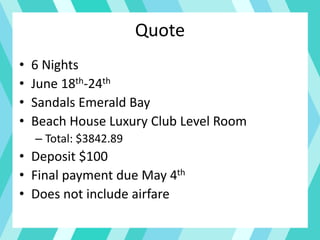 Quote
• 6 Nights
• June 18th-24th
• Sandals Emerald Bay
• Beach House Luxury Club Level Room
– Total: $3842.89
• Deposit $100
• Final payment due May 4th
• Does not include airfare
 