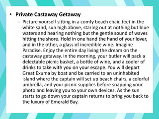 • Private Castaway Getaway
– Picture yourself sitting in a comfy beach chair, feet in the
white sand, sun high above, staring out at nothing but blue
waters and hearing nothing but the gentle sound of waves
hitting the shore. Hold in one hand the hand of your lover,
and in the other, a glass of incredible wine. Imagine
Paradise. Enjoy the entire day living the dream on the
castaway getaway. In the morning, your butler will pack a
delectable picnic basket, a bottle of wine, and a cooler of
drinks to take with you on your escape. You will depart
Great Exuma by boat and be carried to an uninhabited
island where the captain will set up beach chairs, a colorful
umbrella, and your picnic supplies before snapping your
photo and leaving you to your own devices. As the sun
starts to go down your captain returns to bring you back to
the luxury of Emerald Bay.
 